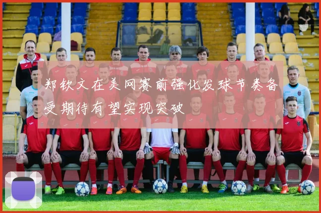 郑钦文在美网赛前强化发球节奏备受期待有望实现突破