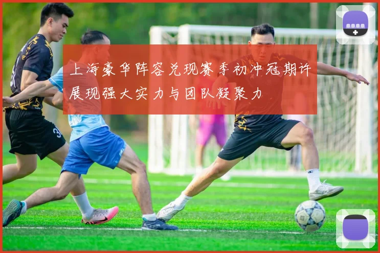 上海豪华阵容兑现赛季初冲冠期许展现强大实力与团队凝聚力