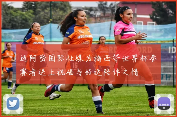 迈阿密国际社媒为梅西等世界杯参赛者送上祝福与好运陪伴之情