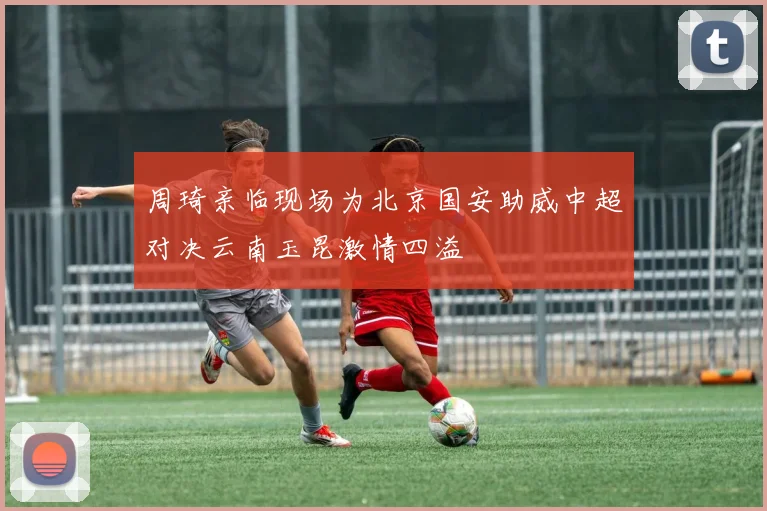 周琦亲临现场为北京国安助威中超对决云南玉昆激情四溢