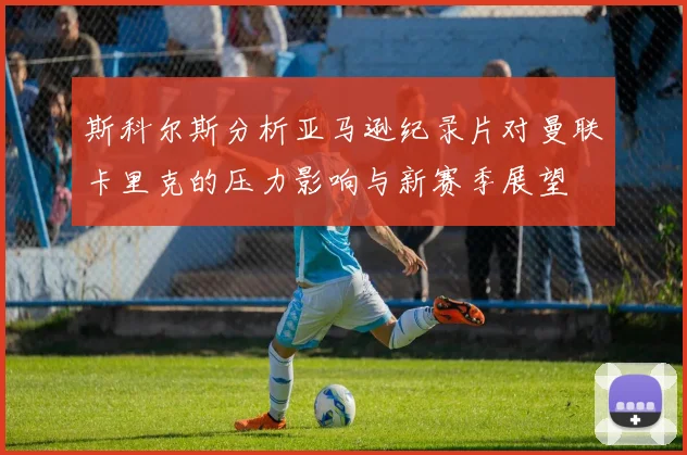 斯科尔斯分析亚马逊纪录片对曼联卡里克的压力影响与新赛季展望