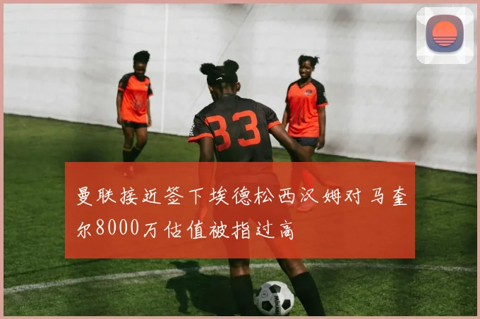 曼联接近签下埃德松西汉姆对马奎尔8000万估值被指过高