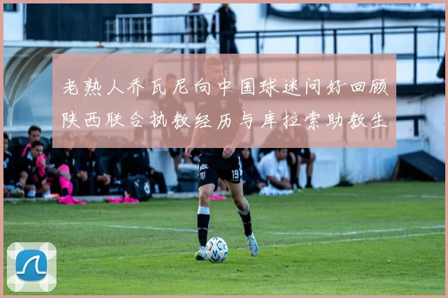 老熟人乔瓦尼向中国球迷问好回顾陕西联合执教经历与库拉索助教生活