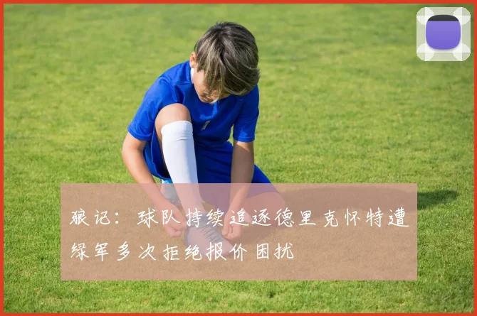狼记：球队持续追逐德里克怀特遭绿军多次拒绝报价困扰