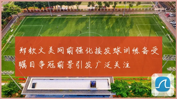 郑钦文美网前强化接发球训练备受瞩目争冠前景引发广泛关注