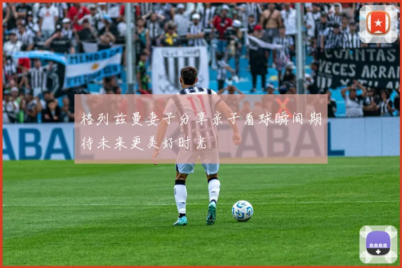 格列兹曼妻子分享亲子看球瞬间期待未来更美好时光