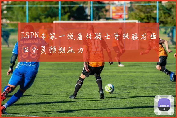 ESPN专家一致看好骑士晋级猛龙面临全员预测压力