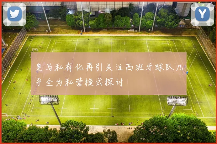 皇马私有化再引关注西班牙球队几乎全为私营模式探讨
