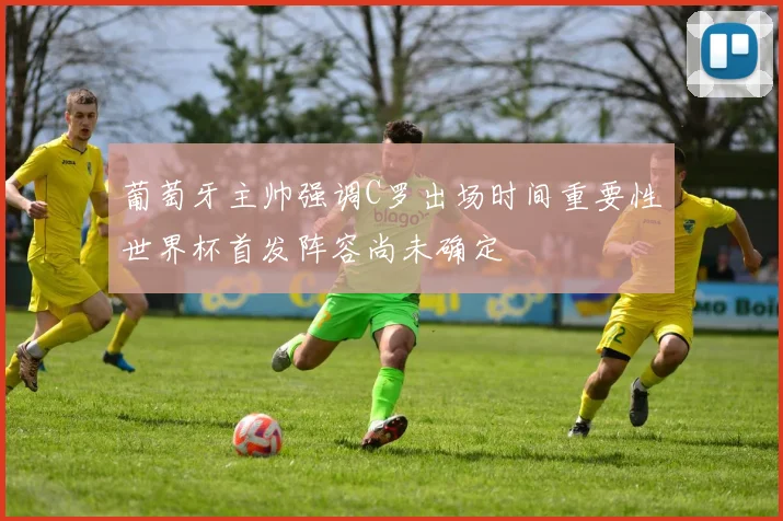 葡萄牙主帅强调C罗出场时间重要性世界杯首发阵容尚未确定