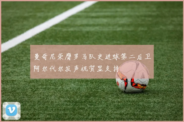 曼奇尼荣膺罗马队史进球第二后卫阿尔代尔发声祝贺显支持