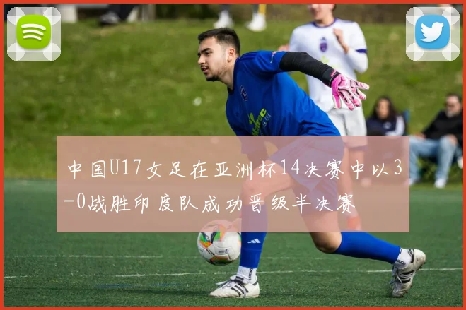 中国U17女足在亚洲杯14决赛中以3-0战胜印度队成功晋级半决赛