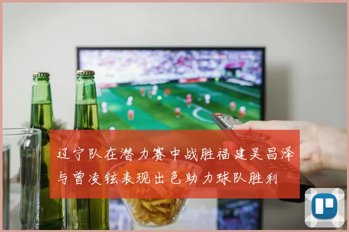 辽宁队在潜力赛中战胜福建吴昌泽与曾凌铉表现出色助力球队胜利