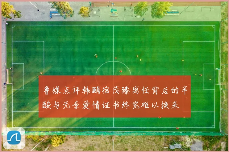 鲁媒点评韩鹏宿茂臻离任背后的辛酸与无奈爱情证书终究难以换来