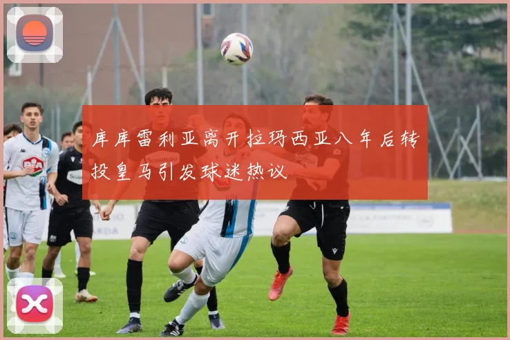 库库雷利亚离开拉玛西亚八年后转投皇马引发球迷热议