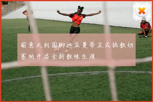 前意大利国脚迪亚曼蒂正式执教切塞纳开启全新教练生涯