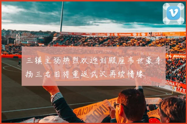 三镇主场热烈欢迎刘殿座韦世豪李扬三名旧将重返武汉再续情缘