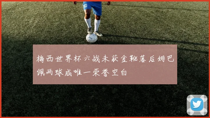 梅西世界杯六战未获金靴落后姆巴佩两球成唯一荣誉空白