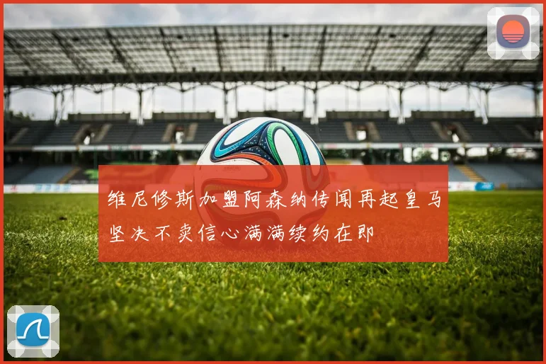 维尼修斯加盟阿森纳传闻再起皇马坚决不卖信心满满续约在即