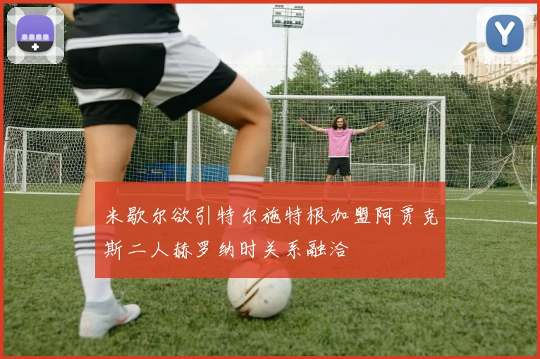 米歇尔欲引特尔施特根加盟阿贾克斯二人赫罗纳时关系融洽