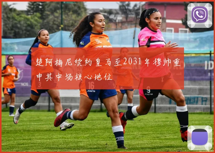 楚阿梅尼续约皇马至2031年穆帅重申其中场核心地位