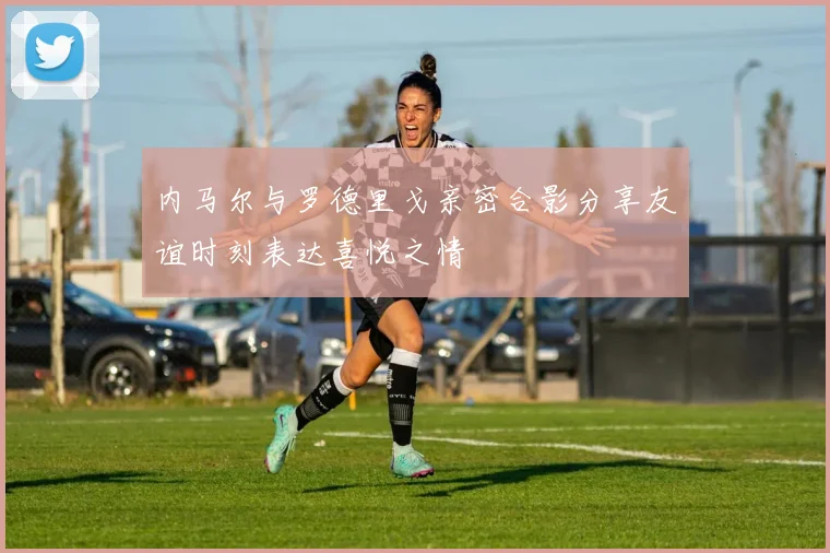 内马尔与罗德里戈亲密合影分享友谊时刻表达喜悦之情