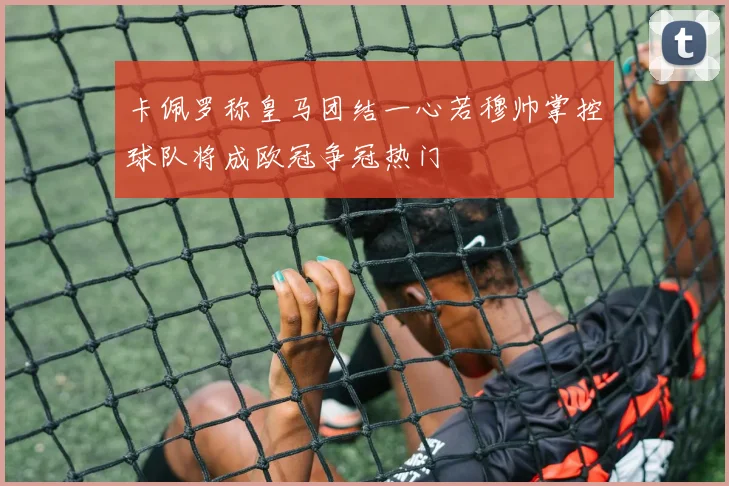 卡佩罗称皇马团结一心若穆帅掌控球队将成欧冠争冠热门
