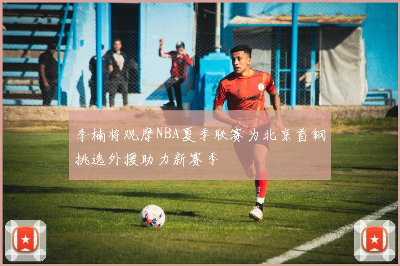 李楠将观摩NBA夏季联赛为北京首钢挑选外援助力新赛季