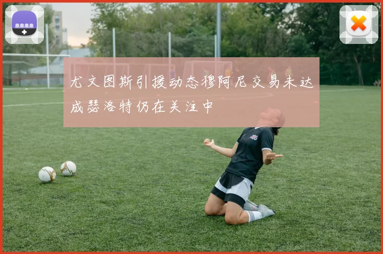 尤文图斯引援动态穆阿尼交易未达成瑟洛特仍在关注中