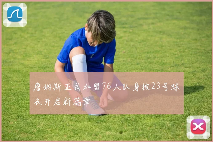 詹姆斯正式加盟76人队身披23号球衣开启新篇章